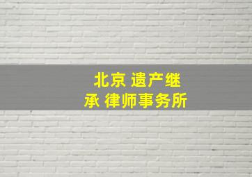 北京 遗产继承 律师事务所